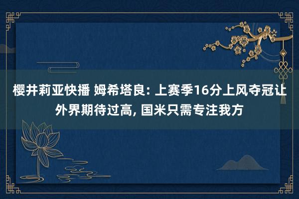 樱井莉亚快播 姆希塔良: 上赛季16分上风夺冠让外界期待过高, 国米只需专注我方