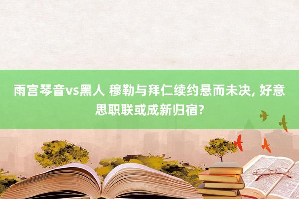雨宫琴音vs黑人 穆勒与拜仁续约悬而未决, 好意思职联或成新归宿?