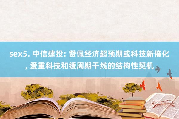 sex5. 中信建投: 赞佩经济超预期或科技新催化, 爱重科技和缓周期干线的结构性契机