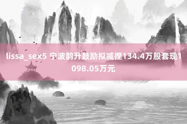 lissa_sex5 宁波韵升鼓励拟减捏134.4万股套现1098.05万元