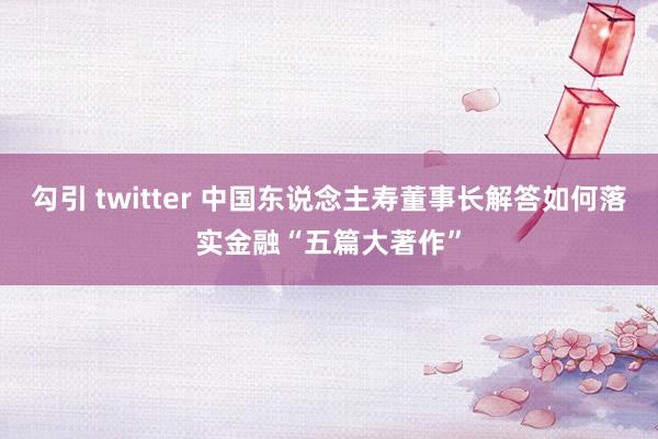 勾引 twitter 中国东说念主寿董事长解答如何落实金融“五篇大著作”