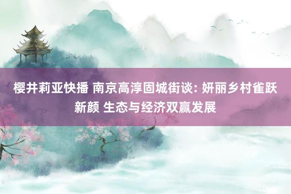 樱井莉亚快播 南京高淳固城街谈: 妍丽乡村雀跃新颜 生态与经济双赢发展