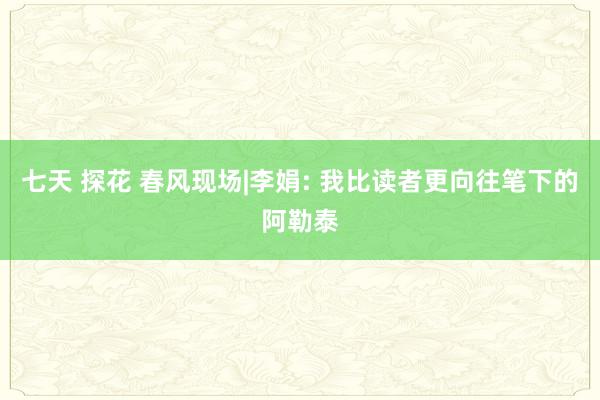 七天 探花 春风现场|李娟: 我比读者更向往笔下的阿勒泰