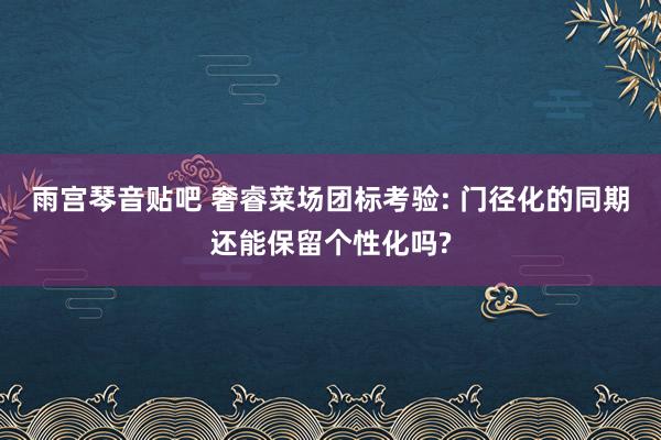 雨宫琴音贴吧 奢睿菜场团标考验: 门径化的同期还能保留个性化吗?