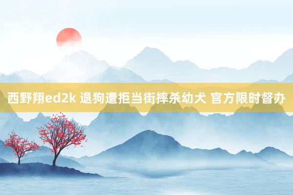 西野翔ed2k 退狗遭拒当街摔杀幼犬 官方限时督办