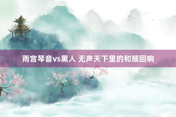 雨宫琴音vs黑人 无声天下里的和顺回响
