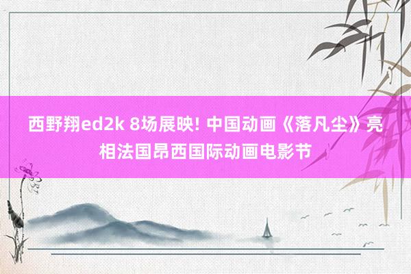 西野翔ed2k 8场展映! 中国动画《落凡尘》亮相法国昂西国际动画电影节