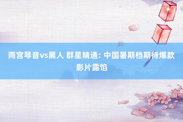 雨宫琴音vs黑人 群星精通: 中国暑期档期待爆款影片露馅