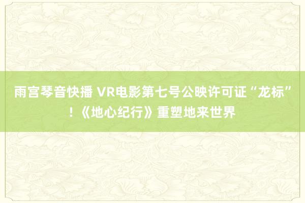 雨宫琴音快播 VR电影第七号公映许可证“龙标”! 《地心纪行》重塑地来世界