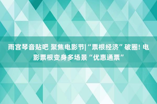 雨宫琴音贴吧 聚焦电影节|“票根经济”破圈! 电影票根变身多场景“优惠通票”