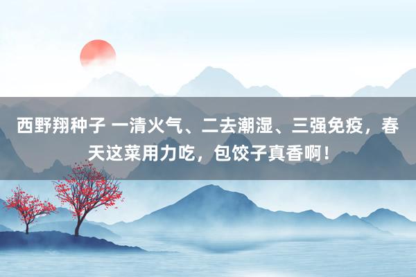 西野翔种子 一清火气、二去潮湿、三强免疫，春天这菜用力吃，包饺子真香啊！
